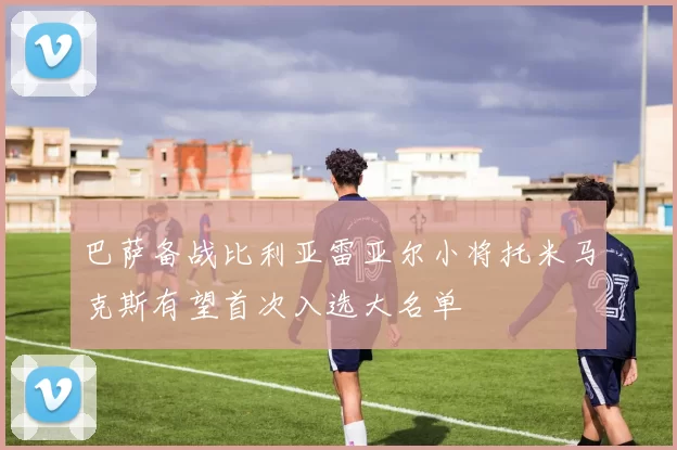 巴萨备战比利亚雷亚尔小将托米马克斯有望首次入选大名单