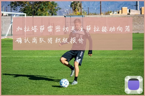 加拉塔萨雷密切关注萨拉赫动向若确认离队将积极报价
