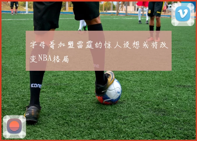 字母哥加盟雷霆的惊人设想或将改变NBA格局