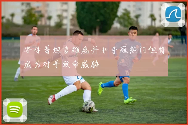 字母哥坦言雄鹿并非夺冠热门但将成为对手致命威胁