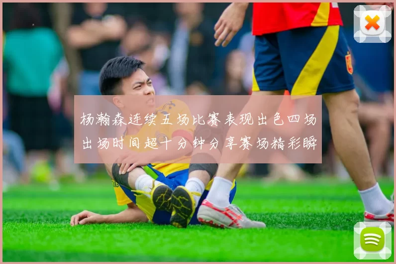 杨瀚森连续五场比赛表现出色四场出场时间超十分钟分享赛场精彩瞬间