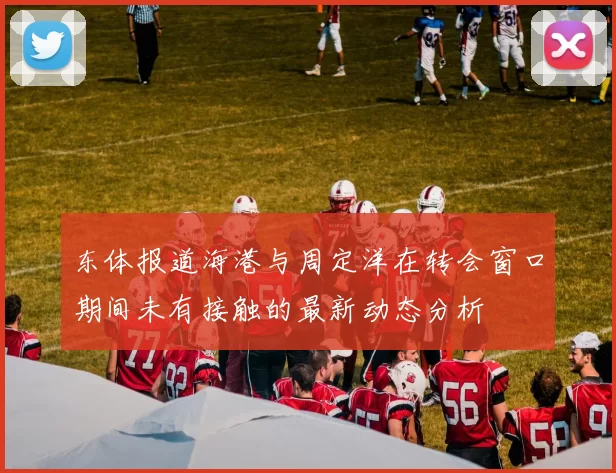 东体报道海港与周定洋在转会窗口期间未有接触的最新动态分析