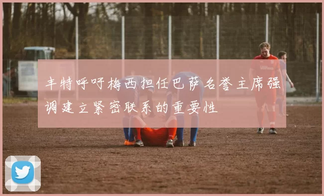 丰特呼吁梅西担任巴萨名誉主席强调建立紧密联系的重要性