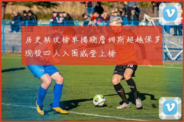 历史助攻榜单揭晓詹姆斯超越保罗现役四人入围威登上榜