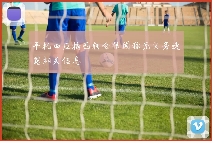 平托回应梅西转会传闻称无义务透露相关信息