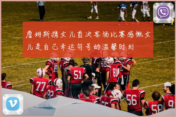 詹姆斯携女儿首次客场比赛感慨女儿是自己幸运符号的温馨时刻