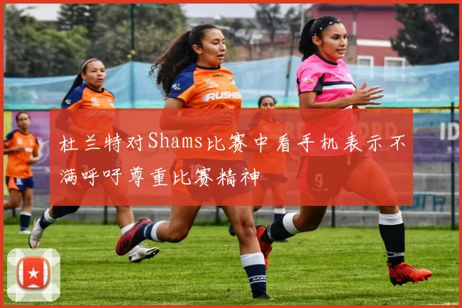 杜兰特对Shams比赛中看手机表示不满呼吁尊重比赛精神