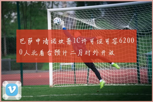 巴萨申请诺坎普1C许可证可容62000人北看台预计二月对外开放