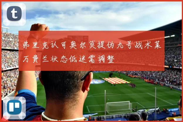 弗里克认可奥尔莫提伪九号战术莱万费兰状态低迷需调整