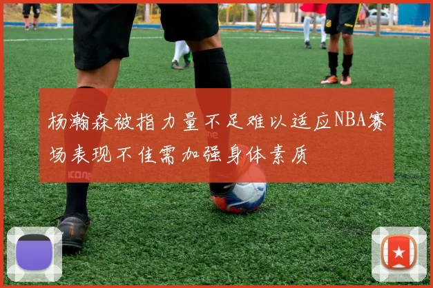 杨瀚森被指力量不足难以适应NBA赛场表现不佳需加强身体素质