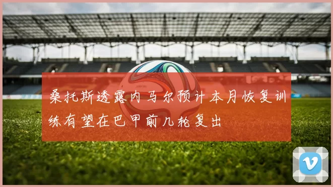 桑托斯透露内马尔预计本月恢复训练有望在巴甲前几轮复出