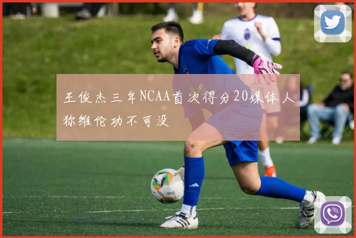 王俊杰三年NCAA首次得分20媒体人称维伦功不可没