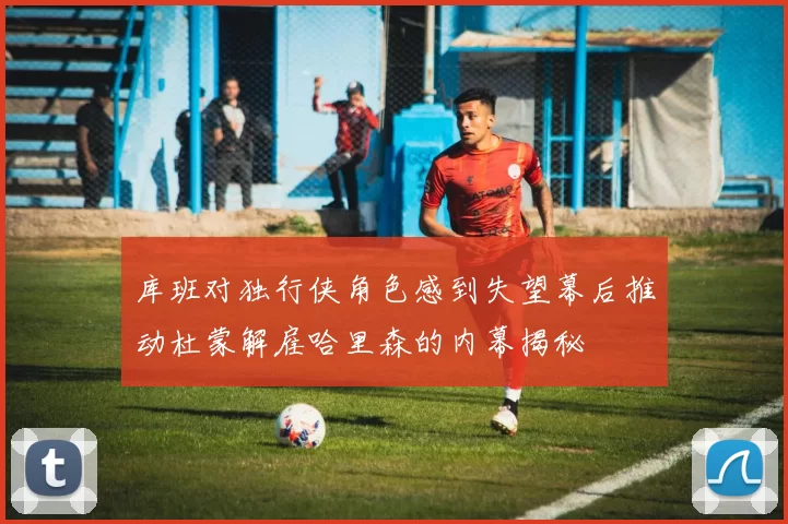 库班对独行侠角色感到失望幕后推动杜蒙解雇哈里森的内幕揭秘
