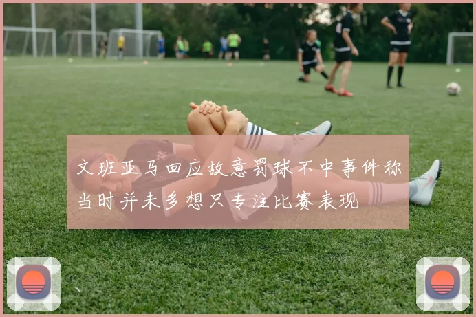 文班亚马回应故意罚球不中事件称当时并未多想只专注比赛表现