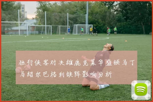 独行侠客对决雄鹿克莱华盛顿马丁马绍尔巴格利缺阵影响分析