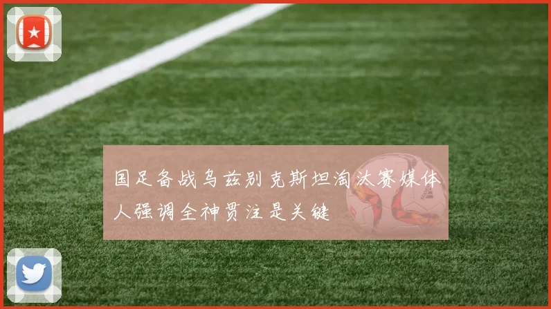 国足备战乌兹别克斯坦淘汰赛媒体人强调全神贯注是关键