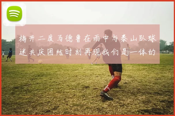 梅开二度马德鲁在雨中与泰山队球迷共庆团结时刻再现我们是一体的精神