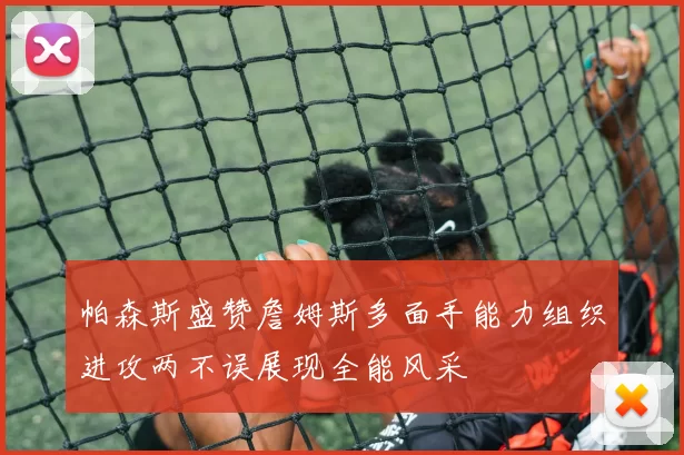 帕森斯盛赞詹姆斯多面手能力组织进攻两不误展现全能风采