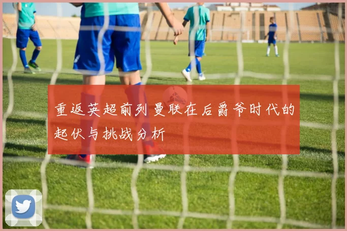 重返英超前列曼联在后爵爷时代的起伏与挑战分析