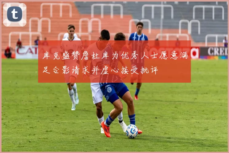 库克盛赞詹杜库为优秀人士愿意满足合影请求并虚心接受批评