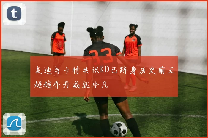 麦迪与卡特共识KD已跻身历史前五超越乔丹成就非凡