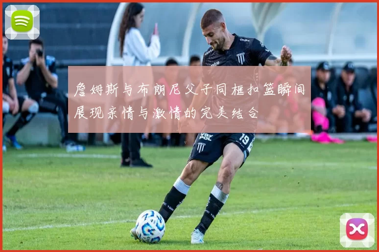 詹姆斯与布朗尼父子同框扣篮瞬间展现亲情与激情的完美结合