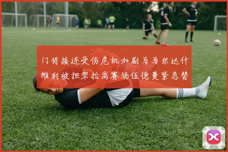 门将接连受伤危机加剧马马尔达什维利被担架抬离赛场伍德曼紧急替补上阵