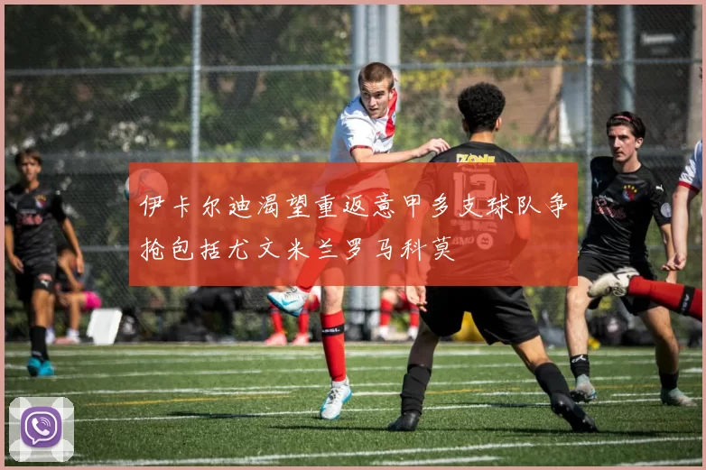 伊卡尔迪渴望重返意甲多支球队争抢包括尤文米兰罗马科莫